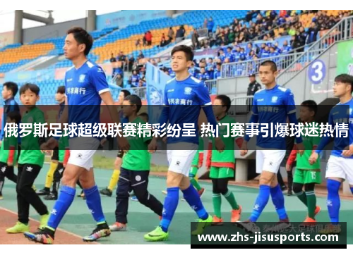 俄罗斯足球超级联赛精彩纷呈 热门赛事引爆球迷热情